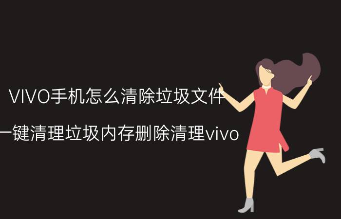 VIVO手机怎么清除垃圾文件 一键清理垃圾内存删除清理vivo？